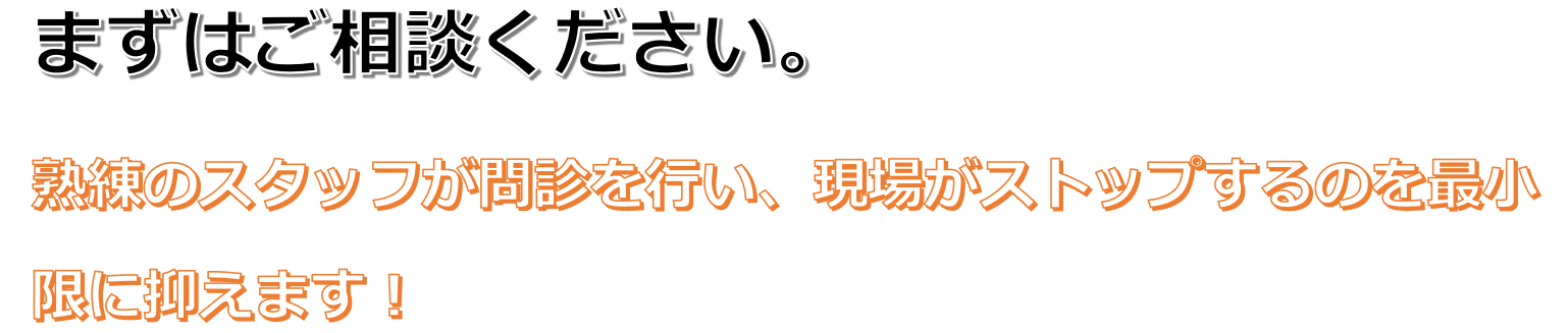 まずはご相談ください。熟練のスタッフが問診を行い、現場がストップするのを最小限に抑えます！